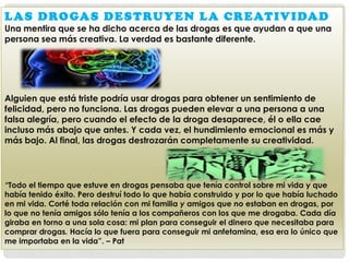 L A S D R O GA S D E S T R U Y E N L A C R E AT I V I DA D
Una mentira que se ha dicho acerca de las drogas es que ayudan a que una
persona sea más creativa. La verdad es bastante diferente.

Alguien que está triste podría usar drogas para obtener un sentimiento de
felicidad, pero no funciona. Las drogas pueden elevar a una persona a una
falsa alegría, pero cuando el efecto de la droga desaparece, él o ella cae
incluso más abajo que antes. Y cada vez, el hundimiento emocional es más y
más bajo. Al final, las drogas destrozarán completamente su creatividad.

“Todo el tiempo que estuve en drogas pensaba que tenía control sobre mi vida y que
había tenido éxito. Pero destruí todo lo que había construido y por lo que había luchado
en mi vida. Corté toda relación con mi familia y amigos que no estaban en drogas, por
lo que no tenía amigos sólo tenía a los compañeros con los que me drogaba. Cada día
giraba en torno a una sola cosa: mi plan para conseguir el dinero que necesitaba para
comprar drogas. Hacía lo que fuera para conseguir mi anfetamina, esa era lo único que
me importaba en la vida”. – Pat

 