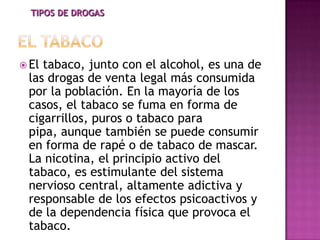 TIPOS DE DROGAS




 Eltabaco, junto con el alcohol, es una de
 las drogas de venta legal más consumida
 por la población. En la mayoría de los
 casos, el tabaco se fuma en forma de
 cigarrillos, puros o tabaco para
 pipa, aunque también se puede consumir
 en forma de rapé o de tabaco de mascar.
 La nicotina, el principio activo del
 tabaco, es estimulante del sistema
 nervioso central, altamente adictiva y
 responsable de los efectos psicoactivos y
 de la dependencia física que provoca el
 tabaco.
 