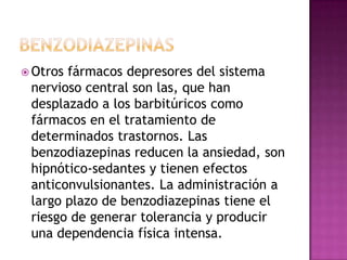  Otrosfármacos depresores del sistema
 nervioso central son las, que han
 desplazado a los barbitúricos como
 fármacos en el tratamiento de
 determinados trastornos. Las
 benzodiazepinas reducen la ansiedad, son
 hipnótico-sedantes y tienen efectos
 anticonvulsionantes. La administración a
 largo plazo de benzodiazepinas tiene el
 riesgo de generar tolerancia y producir
 una dependencia física intensa.
 