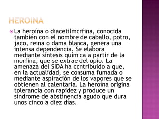  Laheroína o diacetilmorfina, conocida
 también con el nombre de caballo, potro,
 jaco, reina o dama blanca, genera una
 intensa dependencia. Se elabora
 mediante síntesis química a partir de la
 morfina, que se extrae del opio. La
 amenaza del SIDA ha contribuido a que,
 en la actualidad, se consuma fumada o
 mediante aspiración de los vapores que se
 obtienen al calentarla. La heroína origina
 tolerancia con rapidez y produce un
 síndrome de abstinencia agudo que dura
 unos cinco a diez días.
 