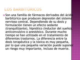  Sonuna familia de fármacos derivados del ácido
 barbitúrico que producen depresión del sistema
 nervioso central. Dependiendo de su dosis y
 formulación tienen un efecto sedante
 (tranquilizante), hipnótico (inductor del sueño),
 anticonvulsivo o anestésico. Durante mucho
 tiempo se han utilizado en el tratamiento de
 diferentes trastornos. La diferencia entre la
 dosis terapéutica y la tóxica es muy pequeña,
 por lo que una pequeña variación puede suponer
 un riesgo muy importante, incluso de muerte.
 