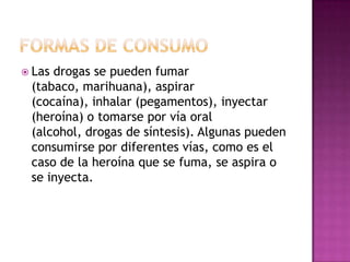  Lasdrogas se pueden fumar
 (tabaco, marihuana), aspirar
 (cocaína), inhalar (pegamentos), inyectar
 (heroína) o tomarse por vía oral
 (alcohol, drogas de síntesis). Algunas pueden
 consumirse por diferentes vías, como es el
 caso de la heroína que se fuma, se aspira o
 se inyecta.
 