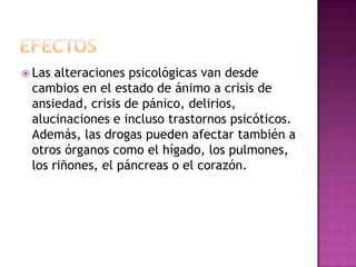  Las alteraciones psicológicas van desde
 cambios en el estado de ánimo a crisis de
 ansiedad, crisis de pánico, delirios,
 alucinaciones e incluso trastornos psicóticos.
 Además, las drogas pueden afectar también a
 otros órganos como el hígado, los pulmones,
 los riñones, el páncreas o el corazón.
 