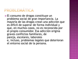  Elconsumo de drogas constituye un
 problema social de gran importancia. La
 mayoría de las drogas crean una adicción que
 es difícil de superar de forma individual y
 que, en muchos casos, no es reconocida por
 el propio consumidor. Esa adicción origina
 graves conflictos familiares, de
 pareja, escolares, laborales
 e, incluso, problemas legales que deterioran
 el entorno social de la persona.
 