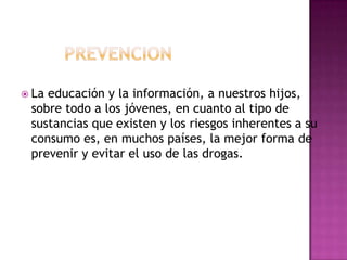  Laeducación y la información, a nuestros hijos,
 sobre todo a los jóvenes, en cuanto al tipo de
 sustancias que existen y los riesgos inherentes a su
 consumo es, en muchos países, la mejor forma de
 prevenir y evitar el uso de las drogas.
 