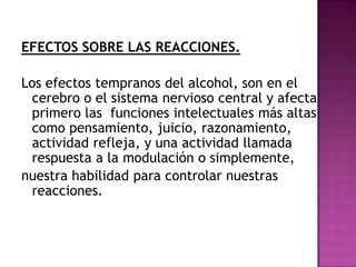 EFECTOS SOBRE LAS REACCIONES.

Los efectos tempranos del alcohol, son en el
 cerebro o el sistema nervioso central y afecta
 primero las funciones intelectuales más altas
 como pensamiento, juicio, razonamiento,
 actividad refleja, y una actividad llamada
 respuesta a la modulación o simplemente,
nuestra habilidad para controlar nuestras
 reacciones.
 