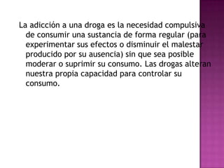 La adicción a una droga es la necesidad compulsiva
  de consumir una sustancia de forma regular (para
  experimentar sus efectos o disminuir el malestar
  producido por su ausencia) sin que sea posible
  moderar o suprimir su consumo. Las drogas alteran
  nuestra propia capacidad para controlar su
  consumo.
 