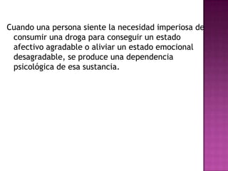 Cuando una persona siente la necesidad imperiosa de
 consumir una droga para conseguir un estado
 afectivo agradable o aliviar un estado emocional
 desagradable, se produce una dependencia
 psicológica de esa sustancia.
 