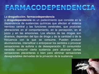 La drogadicción, farmacodependencia
o drogodependencia es un padecimiento que consiste en la
dependencia de sustancias químicas que afectan el sistema
nervioso central y las funciones cerebrales, que producen
alteraciones en el comportamiento, en la percepción, en el
juicio y en las emociones. Los efectos de las drogas son
diversos, dependen del tipo de droga y de la cantidad o de la
frecuencia con la que se consume. Pueden producir
alucinaciones, intensificar o entorpecer los sentidos o provocar
sensaciones de euforia o de desesperación. El consumidor
necesita consumir cierta sustancia para alcanzar ciertas
sensaciones placenteras o bien para eliminar sensaciones
desagradables derivadas de la privación de la sustancia

 