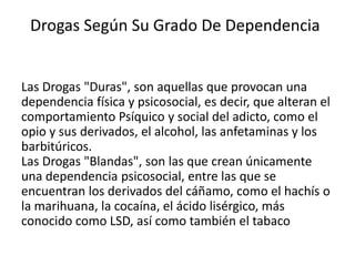 Drogas Según Su Grado De Dependencia


Las Drogas "Duras", son aquellas que provocan una
dependencia física y psicosocial, es decir, que alteran el
comportamiento Psíquico y social del adicto, como el
opio y sus derivados, el alcohol, las anfetaminas y los
barbitúricos.
Las Drogas "Blandas", son las que crean únicamente
una dependencia psicosocial, entre las que se
encuentran los derivados del cáñamo, como el hachís o
la marihuana, la cocaína, el ácido lisérgico, más
conocido como LSD, así como también el tabaco
 