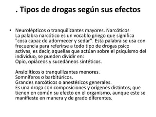 . Tipos de drogas según sus efectos

• Neurolépticos o tranquilizantes mayores. Narcóticos
  La palabra narcótico es un vocablo griego que significa
  "cosa capaz de adormecer y sedar". Esta palabra se usa con
  frecuencia para referirse a todo tipo de drogas psico
  activas, es decir, aquellas que actúan sobre el psiquismo del
  individuo, se pueden dividir en:
  Opio, opiáceos y sucedáneos sintéticos.
  Ansiolíticos o tranquilizantes menores.
  Somníferos o barbitúricos.
  Grandes narcóticos o anestésicos generales.
  Es una droga con composiciones y orígenes distintos, que
  tienen en común su efecto en el organismo, aunque este se
  manifieste en manera y de grado diferentes.
 