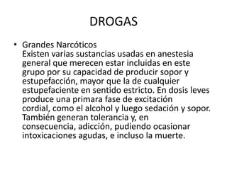 DROGAS
• Grandes Narcóticos
  Existen varias sustancias usadas en anestesia
  general que merecen estar incluidas en este
  grupo por su capacidad de producir sopor y
  estupefacción, mayor que la de cualquier
  estupefaciente en sentido estricto. En dosis leves
  produce una primara fase de excitación
  cordial, como el alcohol y luego sedación y sopor.
  También generan tolerancia y, en
  consecuencia, adicción, pudiendo ocasionar
  intoxicaciones agudas, e incluso la muerte.
 