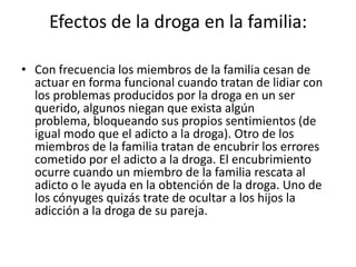 Efectos de la droga en la familia:

• Con frecuencia los miembros de la familia cesan de
  actuar en forma funcional cuando tratan de lidiar con
  los problemas producidos por la droga en un ser
  querido, algunos niegan que exista algún
  problema, bloqueando sus propios sentimientos (de
  igual modo que el adicto a la droga). Otro de los
  miembros de la familia tratan de encubrir los errores
  cometido por el adicto a la droga. El encubrimiento
  ocurre cuando un miembro de la familia rescata al
  adicto o le ayuda en la obtención de la droga. Uno de
  los cónyuges quizás trate de ocultar a los hijos la
  adicción a la droga de su pareja.
 