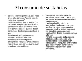 El consumo de sustancias
•   es cada vez más permisivo, esto hace       •   sustancias es cada vez más
    creer a las personas "que no sucede            permisivo, esto hace creer a las
    nada si se consume".                           personas "que no sucede nada si
    La drogadicción y todo lo asociado a
                                                   se consume".
                                                   La drogadicción y todo lo
    hechas es una gran perdida de plata            asociado a hechas es una gran
    para quienes están en contra, sobre            perdida de plata para quienes
    todo para los estados quienes deben            están en contra, sobre todo para
    combatirlas desde muchos puntos a la           los estados quienes deben
    vez.                                           combatirlas desde muchos puntos
    Para la realización del presente               a la vez.
    trabajo nos basamos en una                     Para la realización del presente
    metodología de investigación                   trabajo nos basamos en una
    bibliográfica, y algunas entrevistas que
                                                   metodología de investigación
                                                   bibliográfica, y algunas entrevistas
    nos sirvieron para darnos cuenta cuan          que nos sirvieron para darnos
    grande es este problema.                       cuenta cuan grande es este
                                                   problema.
 