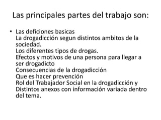 Las principales partes del trabajo son:
• Las deficiones basicas
  La drogadicción segun distintos ambitos de la
  sociedad.
  Los diferentes tipos de drogas.
  Efectos y motivos de una persona para llegar a
  ser drogadicto
  Consecuencias de la drogadicción
  Que es hacer prevención
  Rol del Trabajador Social en la drogadicción y
  Distintos anexos con información variada dentro
  del tema.
 