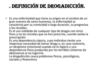 . Definición de drogadicción.

• Es una enfermedad que tiene su origen en el cerebro de un
  gran numero de seres humanos, la enfermedad se
  caracteriza por su cronicidad o larga duración, su progresiva
  y las recaídas.
  Es el uso indebido de cualquier tipo de drogas con otros
  fines y no los iniciales que se han prescrito, cuando existe la
  prescripción.
  Es una dependencia síquica, cuyo individuo siente una
  imperiosa necesidad de tomar droga o, en caso contrario,
  un desplome emocional cuando no la ingiere y una
  dependencia física producida por los terribles síntomas de
  abstinencia al no ingerirla.
  La drogadicción causa problemas físicos, psicológicos,
  sociales y financieros
 