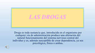 LAS DROGAS
Droga es toda sustancia que, introducida en el organismo por
cualquier vía de administración produce una alteración del
natural funcionamiento del sistema nervioso central del
individuo y es, además susceptible de crear dependencia, ya sea
psicológica, física o ambas.
 