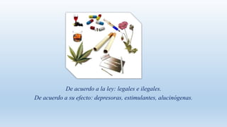 De acuerdo a la ley: legales e ilegales.
De acuerdo a su efecto: depresoras, estimulantes, alucinógenas.
 