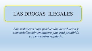 LAS DROGAS ILEGALES
Son sustancias cuya producción, distribución y
comercialización en nuestro país está prohibido
y se encuentra regulado.
 