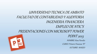 UNIVERSIDAD TECNICA DE AMBATO
FACULTAD DE CONTABILIDAD Y AUDITORIA
INGENIERIA FINANCIERA
EMPLEO DE NTIC’S
PRESENTACIONES CON MICROSOFT POWER
POINT 2013
NOMBRE: Rosa Paredes
CURSO: Primero Finanzas “B”
OCTUBRE -MARZO
 