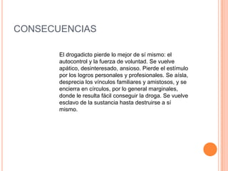 CONSECUENCIAS

       El drogadicto pierde lo mejor de sí mismo: el
       autocontrol y la fuerza de voluntad. Se vuelve
       apático, desinteresado, ansioso. Pierde el estímulo
       por los logros personales y profesionales. Se aísla,
       desprecia los vínculos familiares y amistosos, y se
       encierra en círculos, por lo general marginales,
       donde le resulta fácil conseguir la droga. Se vuelve
       esclavo de la sustancia hasta destruirse a sí
       mismo.
 