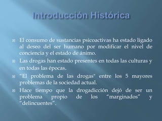  El consumo de sustancias psicoactivas ha estado ligado
al deseo del ser humano por modificar el nivel de
conciencia y el estado de ánimo.
 Las drogas han estado presentes en todas las culturas y
en todas las épocas.
 “El problema de las drogas" entre los 5 mayores
problemas de la sociedad actual.
 Hace tiempo que la drogadicción dejó de ser un
problema propio de los “marginados” y
“delincuentes”.
 