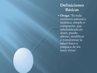 Definiciones
Básicas
• Droga: "Es toda
sustancia natural o
sintética, simple o
compuesta, que
administrada en
dosis, puede
alterar, modificar
o transformar la
salud física o
psíquica de los
seres vivos".
 