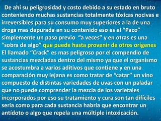  De ahí su peligrosidad y costo debido a su estado en bruto conteniendo muchas sustancias totalmente tóxicas nocivas e irreversibles para su consumo muy superiores a la de una droga mas depurada en su contenido eso es el “Paco” simplemente un paso previo  “a veces” y en otras es una “sobra de algo” que puede hasta provenir de otros orígenes El llamado “Crack” es mas peligroso por el compendio de sustancias mezcladas dentro del mismo ya que el organismo se acostumbra a varios aditivos que contiene y en una comparación muy lejana es como tratar de “catar” un vino compuesto de distintas variedades de uvas con un paladar que no puede comprender la mezcla de los varietales incorporados por eso su tratamiento y cura son tan difíciles seria como para cada sustancia habría que encontrar un antídoto o algo que repela una múltiple intoxicación.