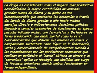 La droga es considerada como el negocio mas productivo acreditándose la mayor rentabilidad movilizando grandes sumas de dinero y su poder es tan inconmensurable que sustentan las economías a través del lavado de dinero gracias a ella hasta incluso manejan directa o indirectamente decisiones políticas llegando a cometer asesinatos de funcionarios en épocas pasadas lidiando incluso con terroristas y Dictadores de turno produciendo una dupla mortal como lo es el Narcoterrorismo que obtiene sus insumos en armas y equipamiento sustentado como lógica en la fabricación, venta y comercialización de estupefacientes sumado a las recaudaciones por los particulares secuestros que realizan en definitiva el “narco” obtiene su dinero y el “terrorista” aplica su ideología una dualidad que surge de fracasos anteriores cuando ambos funcionaban en forma independiente.