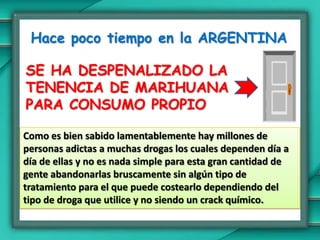 Hace poco tiempo en la ARGENTINASE HA DESPENALIZADO LA TENENCIA DE MARIHUANA PARA CONSUMO PROPIOComo es bien sabido lamentablemente hay millones de personas adictas a muchas drogas los cuales dependen día a día de ellas y no es nada simple para esta gran cantidad de gente abandonarlas bruscamente sin algún tipo de tratamiento para el que puede costearlo dependiendo del tipo de droga que utilice y no siendo un crack químico.