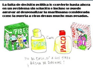 La falta de decisión política lo convierte hasta ahora en un problema sin solución e incluso se puede agravar al despenalizar la marihuana considerada como la puerta a otras drogas mucho mas pesadas.