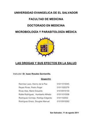 UNIVERSIDAD EVANGELICA DE EL SALVADOR

                 FACULTAD DE MEDICINA

               DOCTORADO EN MEDICINA

  MICROBIOLOGÍA Y PARASITOLOGÍA MÉDICA




  LAS DROGAS Y SUS EFECTOS EN LA SALUD


Instructor: Dr. Isaac Rosales Quintanilla.

                               Grupo # 4:

      Ramírez Lazo, Henrry de la Paz            01011010045
      Reyes Rivas, Pedro Ángel                  01011020278
      Rivas Alas, Mario Eduardo                 01010910150
      Roble Rodríguez, Humberto Alfredo         01011010308
      Rodríguez Cornejo, Rodrigo Edgardo        0101102002
      Rodríguez Erazo, Douglas Manuel           01010910262




                                         San Salvador, 11 de agosto 2011
 