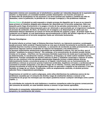 depresión mismas son causadas por el alcoholismo y pueden ser reducidas después de la supresión del
alcohol. La depresión y la ansiedad también pueden desempeñar una función principal en
el desarrollo de alcoholismo en los ancianos y en otros quienes son sujetos a cambios de vida no
deseados, como la jubilación, la pérdida de un cónyuge o amigo(a) y los problemas médicos.

Efectos Físicos El alcohol no está expuesto a ningún proceso de digestión por lo que en su mayoría
pasa primero al intestino delgado para después ser absorbido por el torrente sanguíneo. Sólo una
pequeña parte llega directamente a la sangre a través de las paredes estomacales. En la sangre el
alcohol es metabolizado (descompuesto para ser eliminado o aprovechado por el organismo) mediante
el proceso de oxidación. Es decir, se fusiona con el oxígeno y se descompone de modo que sus
elementos básicos abandonan el cuerpo en forma de bióxido de carbono y agua . El primer lugar de
oxidación es el hígado, el cual descompone aproximadamente el 50% del alcohol ingerido en una hora.
El resto permanece en el torrente sanguíneo hasta ser eliminado lentamente.

Efectos Psicológicos

El alcohol afecta en primer lugar al Sistema Nervioso Central y su injerencia excesiva y prolongada
puede provocar daño cerebral. Popularmente se cree que el alcohol incrementa la excitación, pero en
realidad deprime muchos centros cerebrales. La sensación de excitación se debe precisamente a que al
deprimirse algunos centros cerebrales se reducen las tensiones y las inhibiciones y
la persona experimenta sensaciones expandidas de sociabilidad o euforia. Por eso se dice, que el
alcohol "anestesia la censura interna". Sin embargo, si la concentración de alcohol excede ciertos
niveles en la sangre , interfiere con los procesos mentales superiores de modo que la percepción visual
es distorsionada, la coordinación motora, el balance, el lenguaje y la visión sufren también fuertes
deterioros. Fuertes cantidades de alcohol reducen el dolor y molestias corporales e inducen al sueño.
Pero su uso continuo irrita las paredes estomacales llegando incluso a desarrollarse úlceras.
Adicionalmente tiende a acumularse grasa en el hígado, interfiriendo con su funcionamiento. En
alcohólicos crónicos se provocan graves trastornos cerebrales, hepáticos (cirrosis) y cardiovasculares
(aumenta la presión sanguínea y con ello el riesgo de un infarto). Incluso, está demostrado que el
alcohol incrementa el nivel de los triglicéridos (grasa no saturada o vegetal en las arterias) y con ello
también el riesgo de un infarto. Finalmente, como es ampliamente conocido, el alcohol provoca
adicción física y dependencia psicológica.

Organizamos el comité en cuatro subgrupos, entre ellos distribuimos los subtemas acerca de los
problemas causados por el consumo de alcohol, luego de analizarlos damos a conocer a los
compañeros de grupo los mensajes que nos dejan (podemos buscar cualquier estrategia como cuento
coplas…).

En actividades de conjunto de aula hablamos a nuestros compañeros sobre las graves consecuencias
del consumo de alcohol, en casa también damos a conocer lo que hemos aprendido.

Utilizando el computador sistematizamos los mensajes y los enviamos a las demás instituciones del
proyecto y la coordinación del mismo.
 