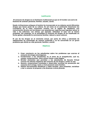 Justificación

 El consumo de drogas es un fenómeno multicausal ya que en él inciden una serie de
factores de carácter personal, familiar, escolar, social.

Desde civilizaciones antiguas el hombre ha incorporado en su sistema social diferentes
drogas que hacen parte de su cultura. Es así como en el continente Americano los
curanderos de la tribu consumían cocaína con el objeto de establecer una
comunicación directa con los dioses o ser poseídos por espíritus que lograban salvar la
vida a los enfermos. Los chinos, por ejemplo, utilizaban el opio con el mismo
propósito. Sin embargo, en la actualidad el consumo de drogas se ha masificado en
forma global, afectando la convivencia familiar, laboral y socio cultural.

El uso de las drogas en el momento actual, por parte de niños y sobretodo de
adolescentes ha aumentado de manera acelerada y se ha convertido en un grave
problema que afecta su vida personal, familiar y social.

                                       Objetivos




      1. Crear conciencia en los estudiantes sobre los problemas que acarrea el
         consumo de drogas alucinógenas.
      2. Fundamentar a los estudiantes en el tema de la drogadicción, qué es,
         causas, consecuencias, cómo actuar frente a este flagelo.
      3. Brindar elementos que permitan a los estudiantes de Escuela Virtual
         conocer los efectos negativos del consumo de las drogas y evitar su uso.
      4. Generar compromisos orientados a desarrollar acciones de prevención del
         consumo de la droga, tanto a nivel personal como familiar.
      5. Utilizar herramientas ofimáticas y redes sociales para presentar, socializar
         y dar a conocer el proyecto y los alcances a otros jóvenes.
 