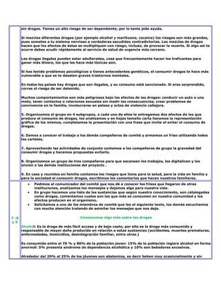 sin drogas. Tienes un alto riesgo de ser dependiente, por lo tanto pide ayuda.

       Si mezclas diferentes drogas (por ejemplo alcohol y marihuana, cocaína) los riesgos son más grandes,
       pues sometes a tu sistema nervioso a verdaderas sacudidas contradictorias. Las mezclas de drogas
       hacen que los efectos de éstas se multipliquen con riesgo, incluso, de provocar la muerte. Si algo así te
       ocurre debes acudir rápidamente al servicio de salud de urgencia más cercano.

       Las drogas ilegales pueden estar adulteradas, cosa que frecuentemente hacen los traficantes para
       ganar más dinero, los que las hace más tóxicas aún.

       Si has tenido problemas psicológicos o tienes antecedentes genéticos, el consumir drogas te hace más
       vulnerable a que se te desaten graves trastornos mentales.

       En todos los países hay drogas que son ilegales, y su consumo está sancionado. Si eres sorprendido,
       corres el riesgo de ser detenido.

       Muchos comportamientos son más peligrosos bajo los efectos de las drogas: conducir un auto o una
       moto, tener contactos o relaciones sexuales sin medir las consecuencias, crear problemas de
       convivencia en la familia, involucrarse en peleas y actos de violencia callejera.

       5. Organizamos el grupo en 4 subgrupos, a cada uno de ellos le entregamos dos efectos de los que
       produce el consumo de drogas, los analizamos y en hojas tamaño carta hacemos la representación
       gráfica de los mismos, completamos la presentación con una frase que invite el evitar el consumo de
       drogas.

       6. Damos a conocer el trabajo a los demás compañeros de comité y armamos un friso utilizando todos
       los carteles.

       7. Aprovechando las actividades de conjunto contamos a los compañeros de grupo la gravedad del
       consumir drogas y hacemos propuestas evitarlo.

       8. Organizamos un grupo de tres compañeros para que escaneen los trabajos, los digitalicen y los
       envíen a las demás instituciones del proyecto .

       9. En casa y reunidos en familia contamos los riesgos que tiene para la salud, para la vida en familia y
       para la sociedad el consumir drogas, escribimos los comentarios que hacen nuestros familiares.
              Pedimos al comunicador del comité que nos dé a conocer los frisos que llegaron de otras
              instituciones, analizamos los mensajes y dejamos algo para nuestra vida.
              En grupo hacemos una lista de las sustancias que según nuestro conocimiento, son catalogadas
              como drogas, comentamos cuales son las que más se consumen en nuestra comunidad y los
              efectos producen en el organismo.
              Solicitamos a uno de los miembros de comité que lea el siguiente texto, los demás escuchamos
              con mucha atención tratando de asimilar los mensajes que nos deja.

7 -8                                   Conozcamos algo más sobre las drogas
y9
       Alcohol: Es la droga de más fácil acceso y de bajo costo, por ello es la droga más consumida y
       responsable de mayor daño producido en relación a estas sustancias (accidentes, muertes prematuras,
       enfermedades, homicidios, desintegración familiar, entre otras.)

       Es consumida entre el 70 % y 80% de la población joven: 15% de la población ingiere alcohol en forma
       anormal: 5% presenta síndrome de dependencia alcohólica y 10% son bebedores excesivos.

       Alrededor del 20% al 25% de los jóvenes son abstemios, es decir beben muy ocasionalmente y sin
 