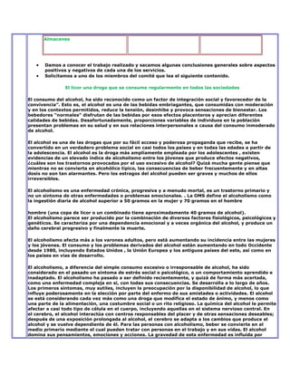 Almacenes




       Damos a conocer el trabajo realizado y sacamos algunas conclusiones generales sobre aspectos
       positivos y negativos de cada una de los servicios.
       Solicitamos a uno de los miembros del comité que lea el siguiente contenido.

               El licor una droga que se consume regularmente en todos las sociedades

El consumo del alcohol, ha sido reconocido como un factor de integración social y favorecedor de la
convivencia”. Esto es, el alcohol es una de las bebidas embriagantes, que consumidas con moderación
y en los contextos permitidos, reduce la tensión, desinhibe y provoca sensaciones de bienestar. Los
bebedores “normales” disfrutan de las bebidas por esos efectos placenteros y aprecian diferentes
calidades de bebidas. Desafortunadamente, proporciones variables de individuos en la población
presentan problemas en su salud y en sus relaciones interpersonales a causa del consumo inmoderado
de alcohol.

El alcohol es una de las drogas que por su fácil acceso y poderosa propaganda que recibe, se ha
convertido en un verdadero problema social en casi todos los países y en todas las edades a partir de
la adolescencia. El alcohol es la droga más ampliamente empleada por los adolescentes , existen
evidencias de un elevado índice de alcoholismo entre los jóvenes que produce efectos negativos,
¿cuáles son los trastornos provocados por el uso excesivo de alcohol? Quizá mucha gente piense que
mientras no se convierta en alcohólico típico, las consecuencias de beber frecuentemente y en altas
dosis no son tan alarmantes. Pero los estragos del alcohol pueden ser graves y muchos de ellos
irreversibles.

El alcoholismo es una enfermedad crónica, progresiva y a menudo mortal, es un trastorno primario y
no un síntoma de otras enfermedades o problemas emocionales. . La OMS define el alcoholismo como
la ingestión diaria de alcohol superior a 50 gramos en la mujer y 70 gramos en el hombre

hombre (una copa de licor o un combinado tiene aproximadamente 40 gramos de alcohol).
El alcoholismo parece ser producido por la combinación de diversos factores fisiológicos, psicológicos y
genéticos. Se caracteriza por una dependencia emocional y a veces orgánica del alcohol, y produce un
daño cerebral progresivo y finalmente la muerte.

El alcoholismo afecta más a los varones adultos, pero está aumentando su incidencia entre las mujeres
y los jóvenes. El consumo y los problemas derivados del alcohol están aumentando en todo Occidente
desde 1980, incluyendo Estados Unidos , la Unión Europea y los antiguos países del este, así como en
los países en vías de desarrollo.

El alcoholismo, a diferencia del simple consumo excesivo o irresponsable de alcohol, ha sido
considerado en el pasado un síntoma de estrés social o psicológico, o un comportamiento aprendido e
inadaptado. El alcoholismo ha pasado a ser definido recientemente, y quizá de forma más acertada,
como una enfermedad compleja en sí, con todas sus consecuencias. Se desarrolla a lo largo de años.
Los primeros síntomas, muy sutiles, incluyen la preocupación por la disponibilidad de alcohol, lo que
influye poderosamente en la elección por parte del enfermo de sus amistades o actividades. El alcohol
se está considerando cada vez más como una droga que modifica el estado de ánimo, y menos como
una parte de la alimentación, una costumbre social o un rito religioso. La química del alcohol le permite
afectar a casi todo tipo de célula en el cuerpo, incluyendo aquellas en el sistema nervioso central. En
el cerebro, el alcohol interactúa con centros responsables del placer y de otras sensaciones deseables;
después de una exposición prolongada al alcohol, el cerebro se adapta a los cambios que produce el
alcohol y se vuelve dependiente de él. Para las personas con alcoholismo, beber se convierte en el
medio primario mediante el cual pueden tratar con personas en el trabajo y en sus vidas. El alcohol
domina sus pensamientos, emociones y acciones. La gravedad de esta enfermedad es influida por
 