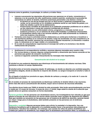 factores como la genética, la psicología, la cultura y el dolor físico.

            Leemos nuevamente las siguientes afirmaciones que aparecen en el texto, comentamos si
            estamos o no de acuerdo con ello, justificamos nuestra posición, analizamos la gravedad de
            convertirse en adicto al alcohol, tomamos posiciones personales y las damos a conocer.
                o El alcohol es una de las drogas que por su fácil acceso y poderosa propaganda que
                    recibe, se ha convertido en un verdadero problema social en casi todos los países y en
                    todas las edades a partir de la adolescencia.
                o Proporciones variables de individuos en la población presentan problemas en su salud y
                    en sus relaciones a causa del consumo inmoderado de alcohol.
                o El alcoholismo es una enfermedad crónica, progresiva y a menudo mortal; es un
                    trastorno primario y no un síntoma de otras enfermedades o problemas emocionales.
                o El alcoholismo afecta más a los varones adultos, pero está aumentando su incidencia
                    entre las mujeres y los jóvenes.
            Teniendo como base la actividad anterior elaboramos un cartel para invitarnos e incentivar a
            mis familiares adultos al no consumo de alcohol, luego de socializado con mis compañeros y el
            coordinador del comité, hacemos las correcciones y ajustes necesarios y lo llevamos a nuestra
            casa, lo colocamos en un lugar visible y lo comentamos.
            En la sala de computadores organizamos el mensaje del cartel y lo enviamos a las demás
            instituciones del proyecto.


            Analizamos la correspondencia recibida y sacamos algunos mensajes para nuestra vida.
            Por turnos damos a conocer algunos comportamientos y situaciones que hemos conocido en las
            personas que gustan de consumir mucho licor.
            Leemos el siguiente contenido interpretando los mensajes más importantes.

                                       Concentración del alcohol en la sangre

     El alcohol es una sustancia depresiva que disminuye el funcionamiento del sistema nervioso. Éste
     comienza a afectar al cuerpo rápidamente.

     El alcohol entra al torrente sanguíneo desde: El estómago, en donde se absorbe una cantidad pequeña.
     El intestino delgado, donde se absorbe la mayoría del alcohol. La sangre transporta el alcohol a todo el
     cuerpo.

     En el hígado el alcohol se convierte en agua, dióxido de carbono y energía, a la razón de ½ onza de
13 - alcohol puro por hora.
14 y
 15 En el cerebro el proceso de razonamiento se disminuye conforme el alcohol afecta a las neuronas.
     Entre más alta sea la concentración del alcohol, mayor será el número de neuronas afectadas.

     Los efectos duran hasta que TODO el alcohol ha sido procesado. Esto tarda aproximadamente una hora
     y media por 12 onzas de cerveza, 5 onzas de vino o 1 cóctel, haga usted la cuenta de la afección que
     puede darse en quienes consumen en forma desmedida.

     Factores genéticos En las personas con alcoholismo severo, los investigadores han ubicado un gen que
     afecta la función de una estructura de nervio-célula conocida como receptor de dopamina D2 (DRD2).
     Este gen también se encuentra en las personas con el trastorno de déficit de atención, quienes tienen
     un mayor riesgo para el alcoholismo, está también presente en las personas con el síndrome
     de autismo.

     Depresión y ansiedad Algunas personas beben para aliviar la ansiedad o la depresión, hay una
     tendencia hereditaria que la depresión o la ansiedad pueden hacer a las personas más propensas al
     alcoholismo. Estudios han indicado, sin embargo, que cuando los niños de padres alcohólicos son
     criados por padres no alcohólicos, sus riesgos para el alcoholismo permanecen altos. La ansiedad y la
 