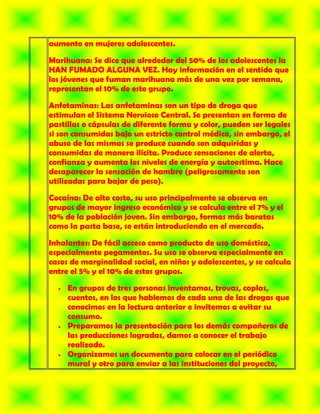 aumento en mujeres adolescentes.

Marihuana: Se dice que alrededor del 50% de los adolescentes la
HAN FUMADO ALGUNA VEZ. Hay información en el sentido que
los jóvenes que fuman marihuana más de una vez por semana,
representan el 10% de este grupo.

Anfetaminas: Las anfetaminas son un tipo de droga que
estimulan el Sistema Nervioso Central. Se presentan en forma de
pastillas o cápsulas de diferente forma y color, pueden ser legales
si son consumidas bajo un estricto control médico, sin embargo, el
abuso de las mismas se produce cuando son adquiridas y
consumidas de manera ilícita. Produce sensaciones de alerta,
confianza y aumenta los niveles de energía y autoestima. Hace
desaparecer la sensación de hambre (peligrosamente son
utilizadas para bajar de peso).

Cocaína: De alto costo, su uso principalmente se observa en
grupos de mayor ingreso económico y se calcula entre el 7% y el
10% de la población joven. Sin embargo, formas más baratas
como la pasta base, se están introduciendo en el mercado.

Inhalantes: De fácil acceso como producto de uso doméstico,
especialmente pegamentos. Su uso se observa especialmente en
casos de marginalidad social, en niños y adolescentes, y se calcula
entre el 5% y el 10% de estos grupos.

     En grupos de tres personas inventamos, trovas, coplas,
     cuentos, en los que hablemos de cada una de las drogas que
     conocimos en la lectura anterior e invitemos a evitar su
     consumo.
     Preparamos la presentación para los demás compañeros de
     las producciones logradas, damos a conocer el trabajo
     realizado.
     Organizamos un documento para colocar en el periódico
     mural y otro para enviar a las instituciones del proyecto,
 