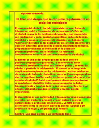 siguiente contenido.

 El licor una droga que se consume regularmente en
                 todos las sociedades
El consumo del alcohol , ha sido reconocido como un factor de
integración social y favorecedor de la convivencia”. Esto es,
el alcohol es una de las bebidas embriagantes, que consumidas
con moderación y en los contextos permitidos, reduce la tensión,
desinhibe y provoca sensaciones de bienestar. Los bebedores
“normales” disfrutan de las bebidas por esos efectos placenteros y
aprecian diferentes calidades de bebidas. Desafortunadamente,
proporciones variables de individuos en la población
presentan problemas en su salud y en sus relaciones
interpersonales a causa del consumo inmoderado de alcohol.

El alcohol es una de las drogas que por su fácil acceso y
poderosa propaganda que recibe, se ha convertido en un
verdadero problema social en casi todos los países y en todas las
edades a partir de la adolescencia . El alcohol es la droga más
ampliamente empleada por los adolescentes , existen evidencias
de un elevado índice de alcoholismo entre los jóvenes que produce
efectos negativos, ¿cuáles son los trastornos provocados por el uso
excesivo de alcohol? Quizá mucha gente piense que mientras no
se convierta en alcohólico típico, las consecuencias de beber
frecuentemente y en altas dosis no son tan alarmantes. Pero los
estragos del alcohol pueden ser graves y muchos de ellos
irreversibles.

El alcoholismo es una enfermedad crónica, progresiva y a menudo
mortal, es un trastorno primario y no un síntoma de otras
enfermedades o problemas emocionales. . La OMS define el
alcoholismo como la ingestión diaria de alcohol superior a 50
gramos en la mujer y 70 gramos en el hombre

hombre (una copa de licor o un combinado tiene
 