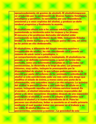 aproximadamente 40 gramos de alcohol). El alcoholismoparece
ser producido por la combinación de diversos factores fisiológicos,
psicológicos y genéticos. Se caracteriza por una dependencia
emocional y a veces orgánica del alcohol, y produce un daño
cerebral progresivo y finalmente la muerte.

El alcoholismo afecta más a los varones adultos, pero está
aumentando su incidencia entre las mujeres y los jóvenes.
El consumo y los problemas derivados del alcohol están
aumentando en todo Occidente desde 1980, incluyendo Estados
Unidos , la Unión Europea y los antiguos países del este, así como
en los países en vías dedesarrollo.

El alcoholismo, a diferencia del simple consumo excesivo o
irresponsable de alcohol, ha sido considerado en el pasado un
síntoma de estrés social o psicológico, o
un comportamiento aprendido e inadaptado. El alcoholismo ha
pasado a ser definido recientemente, y quizá de forma más
acertada, como una enfermedad compleja en sí, con todas sus
consecuencias. Se desarrolla a lo largo de años. Los primeros
síntomas, muy sutiles, incluyen la preocupación por la
disponibilidad de alcohol, lo que influye poderosamente en la
elección por parte del enfermo de sus amistades o actividades. El
alcohol se está considerando cada vez más como una droga que
modifica el estado de ánimo, y menos como una parte de la
alimentación, una costumbre social o un rito religioso. La química
del alcohol le permite afectar a casi todo tipo de célula en el
cuerpo, incluyendo aquellas en el sistema nervioso central. En
el cerebro , el alcohol interactúa con centros responsables del
placer y de otras sensaciones deseables; después de una exposición
prolongada al alcohol, el cerebro se adapta a los cambios que
produce el alcohol y se vuelve dependiente de él. Para las
personas con alcoholismo, beber se convierte en el medio primario
mediante el cual pueden tratar con personas en el trabajo y en
sus vidas. El alcohol domina sus
pensamientos, emociones y acciones . La gravedad de esta
 