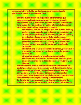enfermedad es influida por factores como la genética, la
psicología, la cultura y el dolor físico.

     Leemos nuevamente las siguientes afirmaciones que
     aparecen en el texto, comentamos si estamos o no de
     acuerdo con ello, justificamos nuestra posición, analizamos
     la gravedad de convertirse en adicto al alcohol, tomamos
     posiciones personales y las damos a conocer.
        o El alcohol es una de las drogas que por su fácil acceso y
           poderosa propaganda que recibe, se ha convertido en
           un verdadero problema social en casi todos los países y
           en todas las edades a partir de la adolescencia.
        o Proporciones variables de individuos en la población
           presentan problemas en su salud y en susrelaciones
           interpersonales a causa del consumo inmoderado
           de alcohol.
        o El alcoholismo es una enfermedad crónica, progresiva y
           a menudo mortal; es un trastorno primario y no un
           síntoma de
           otras enfermedades o problemas emocionales.
        o El alcoholismo afecta más a los varones adultos, pero
           está aumentando su incidencia entre las mujeres y los
           jóvenes.
     Teniendo como base la actividad anterior elaboramos un
     cartel para invitarnos e incentivar a mis familiares adultos
     al no consumo de alcohol, luego de socializado con mis
     compañeros y el coordinador del comité, hacemos las
     correcciones y ajustes necesarios y lo llevamos a nuestra casa,
     lo colocamos en un lugar visible y lo comentamos.
     En la sala de computadores organizamos el mensaje del
     cartel y lo enviamos a las demás instituciones del proyecto.
 