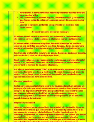 Analizamos la correspondencia recibida y sacamos algunos mensajes
     para nuestra vida.
     Por turnos damos a conocer algunos comportamientos y situaciones
     que hemos conocido en las personas que gustan de consumir mucho
     licor.
     Leemos el siguiente contenido interpretando los mensajes más
     importantes.

                     Concentración del alcohol en la sangre

El alcohol es una sustancia depresiva que diminuye el funcionamiento
del sistema nervioso . Éste comienza a afectar al cuerpo rápidamente.

El alcohol entra al torrente sanguíneo desde: El estómago, en donde se
absorbe una cantidad pequeña. El intestino delgado, donde se absorbe la
mayoría del alcohol. La sangre transporta el alcohol a todo el cuerpo.

En el hígado el alcohol se convierte en agua , dióxido de carbono y energía,
a la razón de ½ onza de alcohol puro por hora.

En el cerebro el proceso de razonamiento se disminuye conforme el alcohol
afecta a las neuronas. Entre más alta sea la concentración del alcohol,
mayor será el número de neuronas afectadas.

Los efectos duran hasta que TODO el alcohol ha sido procesado. Esto tarda
aproximádamente una hora y media por 12 onzas de cerveza , 5 onzas de
vino o 1 cóctel, haga usted la cuenta de la afección que puede darse en
quienes consumen en forma desmedida.

Factores genéticos

En las personas con alcoholismo severo, los investigadores han ubicado un
gen que afecta la función de unaestructura de nervio-célula conocida como
receptor de dopamina D2 (DRD2). Este gen también se encuentra en las
personas con el trastorno de déficit de atención, quienes tienen un
mayor riesgo para el alcoholismo, está también presente en las personas
con el síndrome de autismo.

Depresión y ansiedad

Algunas personas beben para aliviar la ansiedad o la depresión, hay una
tendencia hereditaria que la depresión o la ansiedad pueden hacer a las
personas más propensas al alcoholismo. Estudios han indicado, sin
embargo, que cuando los niños de padres alcohólicos son criados por padres
no alcohólicos, sus riesgospara el alcoholismo permanecen altos. La
ansiedad y la depresión mismas son causadas por el alcoholismo y pueden
 
