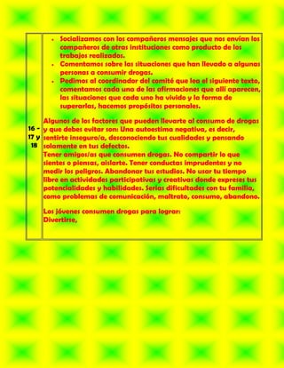Socializamos con los compañeros mensajes que nos envían los
         compañeros de otras instituciones como producto de los
         trabajos realizados.
         Comentamos sobre las situaciones que han llevado a algunas
         personas a consumir drogas.
         Pedimos al coordinador del comité que lea el siguiente texto,
         comentamos cada una de las afirmaciones que allí aparecen,
         las situaciones que cada uno ha vivido y la forma de
         superarlas, hacemos propósitos personales.

     Algunos de los factores que pueden llevarte al consumo de drogas
16 - y que debes evitar son: Una autoestima negativa, es decir,
17 y sentirte inseguro/a, desconociendo tus cualidades y pensando
 18 solamente en tus defectos.
     Tener amigos/as que consumen drogas. No compartir lo que
     sientes o piensas, aislarte. Tener conductas imprudentes y no
     medir los peligros. Abandonar tus estudios. No usar tu tiempo
     libre en actividades participativas y creativas donde expreses tus
     potencialidades y habilidades. Serias dificultades con tu familia,
     como problemas de comunicación, maltrato, consumo, abandono.

    Los jóvenes consumen drogas para lograr:
    Divertirse,
 