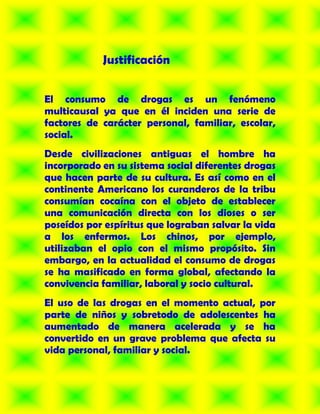 Justificación


El consumo de drogas es un fenómeno
multicausal ya que en él inciden una serie de
factores de carácter personal, familiar, escolar,
social.
Desde civilizaciones antiguas el hombre ha
incorporado en su sistema social diferentes drogas
que hacen parte de su cultura. Es así como en el
continente Americano los curanderos de la tribu
consumían cocaína con el objeto de establecer
una comunicación directa con los dioses o ser
poseídos por espíritus que lograban salvar la vida
a los enfermos. Los chinos, por ejemplo,
utilizaban el opio con el mismo propósito. Sin
embargo, en la actualidad el consumo de drogas
se ha masificado en forma global, afectando la
convivencia familiar, laboral y socio cultural.
El uso de las drogas en el momento actual, por
parte de niños y sobretodo de adolescentes ha
aumentado de manera acelerada y se ha
convertido en un grave problema que afecta su
vida personal, familiar y social.
 