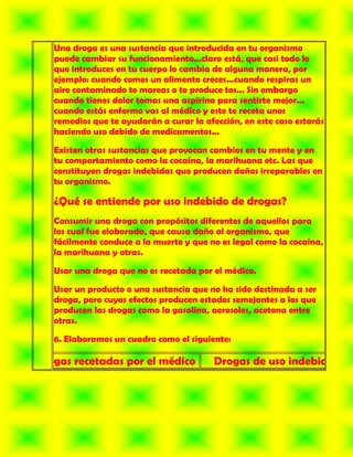 Una droga es una sustancia que introducida en tu organismo
   puede cambiar su funcionamiento...claro está, que casi todo lo
   que introduces en tu cuerpo lo cambia de alguna manera, por
   ejemplo: cuando comes un alimento creces...cuando respiras un
   aire contaminado te mareas o te produce tos... Sin embargo
   cuando tienes dolor tomas una aspirina para sentirte mejor...
   cuando estás enfermo vas al médico y este te receta unos
   remedios que te ayudarán a curar la afección, en este caso estarás
   haciendo uso debido de medicamentos...

   Existen otras sustancias que provocan cambios en tu mente y en
   tu comportamiento como la cocaína, la marihuana etc. Las que
   constituyen drogas indebidas que producen daños irreparables en
   tu organismo.

   ¿Qué se entiende por uso indebido de drogas?
   Consumir una droga con propósitos diferentes de aquellos para
   los cual fue elaborada, que causa daño al organismo, que
   fácilmente conduce a la muerte y que no es legal como la cocaína,
   la marihuana y otras.

   Usar una droga que no es recetada por el médico.

   Usar un producto o una sustancia que no ha sido destinada a ser
   droga, pero cuyos efectos producen estados semejantes a los que
   producen las drogas como la gasolina, aerosoles, acetona entre
   otras.

   6. Elaboramos un cuadro como el siguiente:

Drogas recetadas por el médico            Drogas de uso indebido
 