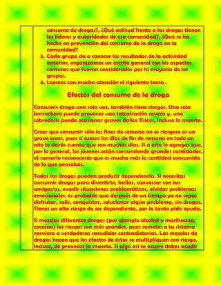 consumo de drogas?, ¿Qué actitud frente a las drogas tienen
     los líderes y autoridades de esa comunidad?, ¿Qué se ha
     hecho en prevención del consumo de la droga en la
     comunidad?
  3. Cada grupo da a conocer los resultados de la actividad
     anterior, organizamos un escrito general con los aspectos
     comunes que fueron considerados por la mayoría de los
     grupos.
  4. Leemos con mucha atención el siguiente tema .

             Efectos del consumo de la droga
Consumir droga una sola vez, también tiene riesgos. Una sola
borrachera puede provocar una intoxicación severa y, una
sobredosis puede ocasionar graves daños físicos, incluso la muerte.

Creer que consumir sólo los fines de semana no es riesgoso es un
grave error, pues si sumas los días de fin de semana en todo un
año te darás cuenta que son muchos días. Si a esto le agregas que,
por lo general, los jóvenes están consumiendo grandes cantidades,
al sumarlo reconocerás que es mucha más la cantidad consumida
de lo que pensabas.

Todas las drogas pueden producir dependencia. Si necesitas
consumir drogas para divertirte, bailar, conversar con tus
amigos/as, evadir situaciones problemáticas, olvidar problemas
emocionales, es probable que después de un tiempo ya no sepas
disfrutar, salir, conquistar, solucionar algún problema, sin drogas.
Tienes un alto riesgo de ser dependiente, por lo tanto pide ayuda.

Si mezclas diferentes drogas (por ejemplo alcohol y marihuana,
cocaína) los riesgos son más grandes, pues sometes a tu sistema
nervioso a verdaderas sacudidas contradictorias. Las mezclas de
drogas hacen que los efectos de éstas se multipliquen con riesgo,
incluso, de provocar la muerte. Si algo así te ocurre debes acudir
 