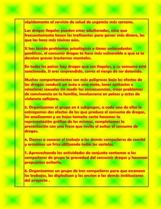 rápidamente al servicio de salud de urgencia más cercano.

Las drogas ilegales pueden estar adulteradas, cosa que
frecuentemente hacen los traficantes para ganar más dinero, los
que las hace más tóxicas aún.

Si has tenido problemas psicológicos o tienes antecedentes
genéticos, el consumir drogas te hace más vulnerable a que se te
desaten graves trastornos mentales.

En todos los países hay drogas que son ilegales, y su consumo está
sancionado. Si eres sorprendido, corres el riesgo de ser detenido.

Muchos comportamientos son más peligrosos bajo los efectos de
las drogas: conducir un auto o una moto, tener contactos o
relaciones sexuales sin medir las consecuencias, crear problemas
de convivencia en la familia, involucrarse en peleas y actos de
violencia callejera.

5. Organizamos el grupo en 4 subgrupos, a cada uno de ellos le
entregamos dos efectos de los que produce el consumo de drogas,
los analizamos y en hojas tamaño carta hacemos la
representación gráfica de los mismos, completamos la
presentación con una frase que invite el evitar el consumo de
drogas.

6. Damos a conocer el trabajo a los demás compañeros de comité
y armamos un friso utilizando todos los carteles.

7. Aprovechando las actividades de conjunto contamos a los
compañeros de grupo la gravedad del consumir drogas y hacemos
propuestas evitarlo.

8. Organizamos un grupo de tres compañeros para que escaneen
los trabajos, los digitalicen y los envíen a las demás instituciones
del proyecto .
 