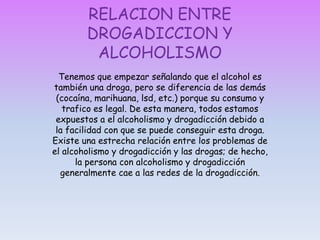 Lo que hace que el alcoholismo y drogadicción sea una adicción nociva es que se vuelve en contra de uno mismo y de los demás. Al principio de alcoholismo y drogadicción se obtiene cierta gratificación aparente, igual que con un habito.  Pero pronto su conducta empieza a tener consecuencias negativas en su vida. Las conductas adictivas por alcoholismo y drogadicción producen placer, alivio y otras compensaciones a corto plazo, pero provocan dolor, desastre, desolación y multitud de problemas a medio plazo.El alcoholismo y drogadicción no es un defecto moral, es una enfermedad que puede ser controlada.