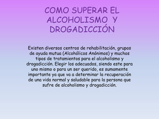 EFECTOS DEL ALCOHOLISMO Y LA DROGADICCIÓNLos efectos del alcoholismo y drogadicción son variados y pueden llegar a ser fatales si no se le presta el tratamiento adecuado.  Hay dos clases de efectos que produce:- EFECTOS PSICOLOGICOS: El alcohol afecta en primer lugar al Sistema Nervioso Central y su injerencia excesiva y prolongada puede provocar daño cerebral. Popularmente se cree que el alcohol incrementa la excitación, pero en realidad deprime muchos centros cerebrales. Se dice, que el alcohol anestesia la censura interna, sin embargo, si la concentración de alcohol excede ciertos niveles en la sangre interfiere con los procesos mentales así la percepción visual es distorsionada, la coordinación motora, el balance y el lenguaje sufren también fuertes deterioros.