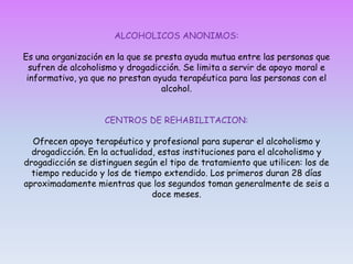 EFECTOS EN EL ORGANISMO:  El alcoholismo y drogadicción irritan las paredes estomacales llegando incluso a desarrollar ulceras. Adicionalmente tiende a acumularse grasa en el hígado, interfiriendo con su funcionamiento. El alcoholismo y drogadicción provoca graves trastornos cerebrales, hepáticos (cirrosis) y cardiovasculares (aumenta la presión sanguínea y con ello el riesgo de un infarto). Incluso, esta demostrado que el alcohol incrementa el nivel de los triglicéridos (grasa no saturada o vegetal en las arterias) y con ello también el riesgo de un infarto. Finalmente, como es ampliamente conocido, El alcoholismo y drogadicción provoca adicción física y dependencia psicológica.El alcoholismo y drogadicción es una enfermedad con efectos muy peligrosos si no se le trata adecuadamente. Lo peor es que las personas con alcoholismo y drogadicción generalmente llegan al abuso de las drogas. En la siguiente sección encontrara mas detalles al respecto.